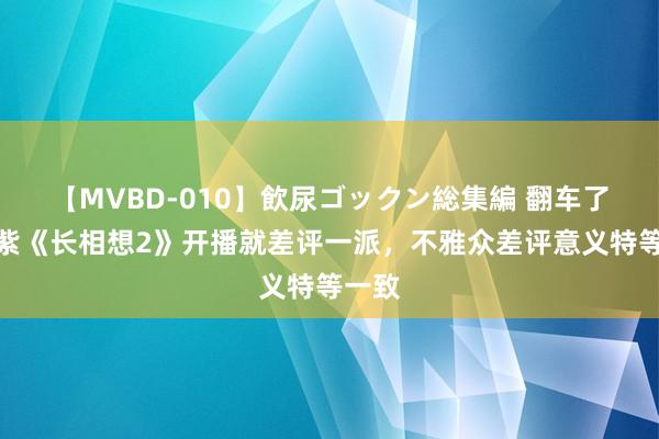 【MVBD-010】飲尿ゴックン総集編 翻车了！杨紫《长相想2》开播就差评一派，不雅众差评意义特等一致