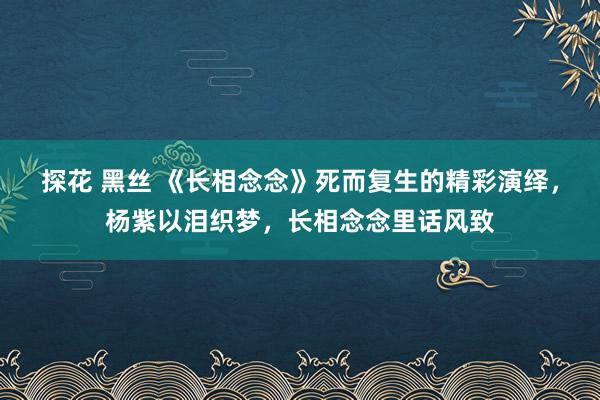 探花 黑丝 《长相念念》死而复生的精彩演绎，杨紫以泪织梦，长相念念里话风致