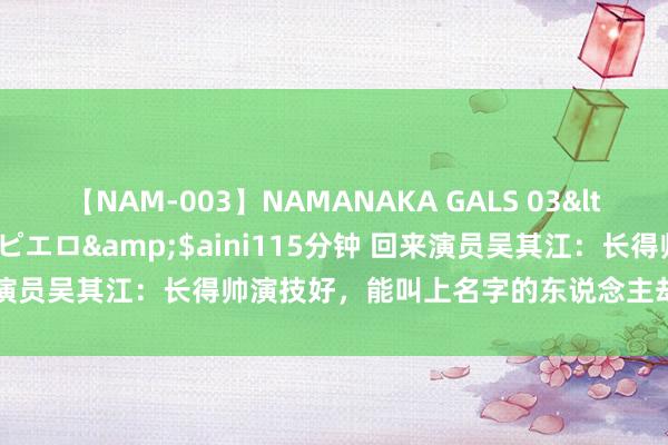 【NAM-003】NAMANAKA GALS 03</a>2010-08-27ピエロ&$aini115分钟 回来演员吴其江：长得帅演技好，能叫上名字的东说念主却未几早就该火了