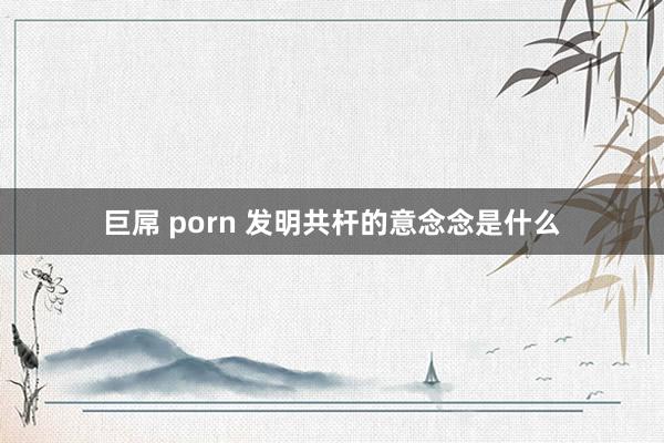 巨屌 porn 发明共杆的意念念是什么