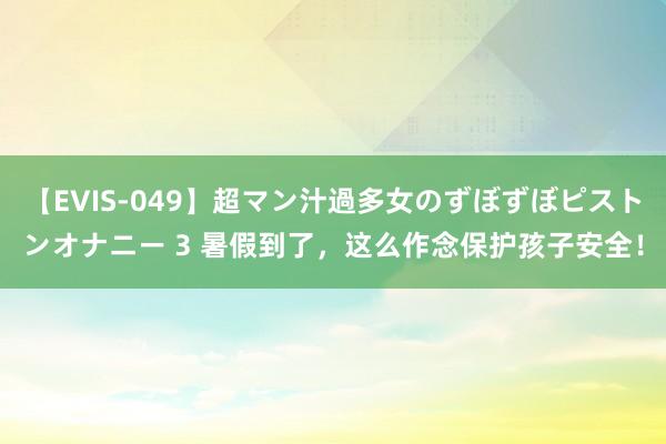 【EVIS-049】超マン汁過多女のずぼずぼピストンオナニー 3 暑假到了，这么作念保护孩子安全！