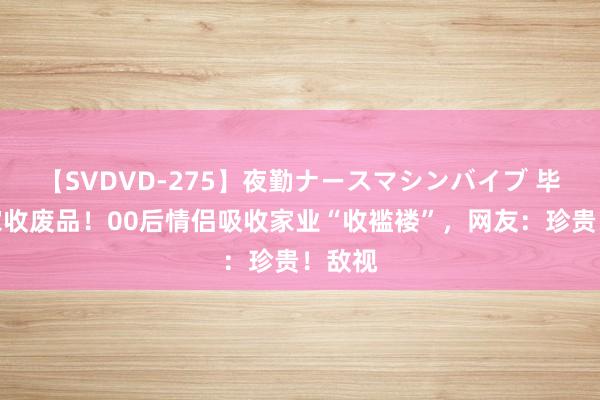 【SVDVD-275】夜勤ナースマシンバイブ 毕业回家收废品！00后情侣吸收家业“收褴褛”，网友：珍贵！敌视