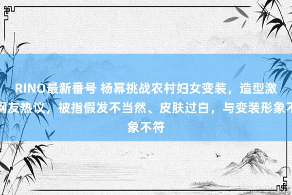 RINO最新番号 杨幂挑战农村妇女变装，造型激发网友热议，被指假发不当然、皮肤过白，与变装形象不符