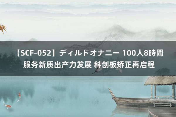 【SCF-052】ディルドオナニー 100人8時間 服务新质出产力发展 科创板矫正再启程