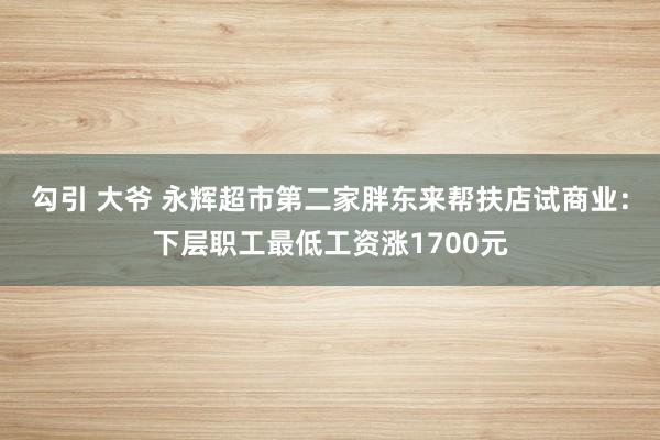 勾引 大爷 永辉超市第二家胖东来帮扶店试商业：下层职工最低工资涨1700元