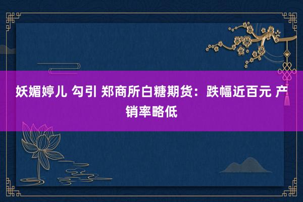 妖媚婷儿 勾引 郑商所白糖期货：跌幅近百元 产销率略低