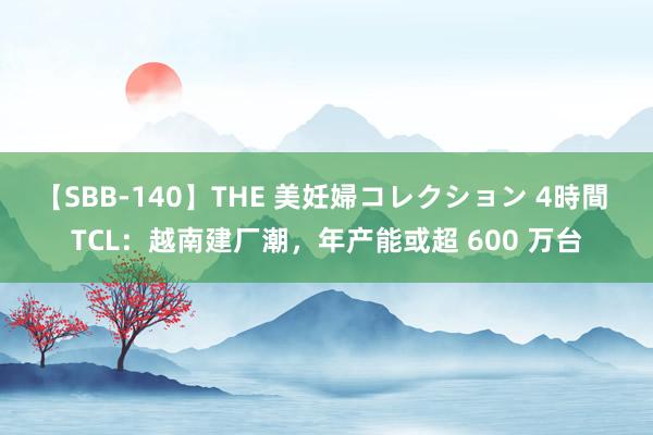 【SBB-140】THE 美妊婦コレクション 4時間 TCL：越南建厂潮，年产能或超 600 万台