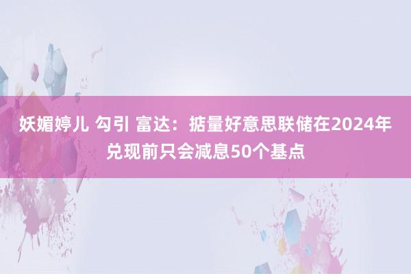 妖媚婷儿 勾引 富达：掂量好意思联储在2024年兑现前只会减息50个基点