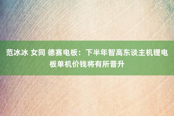 范冰冰 女同 德赛电板：下半年智高东谈主机锂电板单机价钱将有所晋升