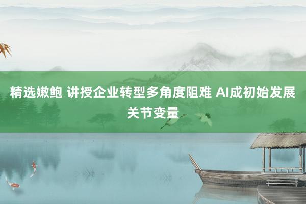 精选嫩鲍 讲授企业转型多角度阻难 AI成初始发展关节变量