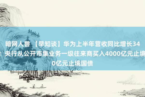 暗网人兽 【早知谈】华为上半年营收同比增长34.3%；央行从公开市集业务一级往来商买入4000亿元止境国债