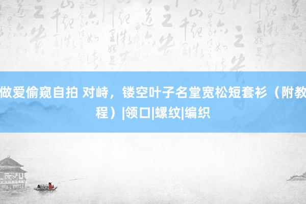 做爱偷窥自拍 对峙，镂空叶子名堂宽松短套衫（附教程）|领口|螺纹|编织