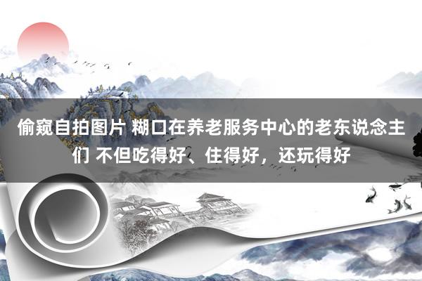 偷窥自拍图片 糊口在养老服务中心的老东说念主们 不但吃得好、住得好，还玩得好