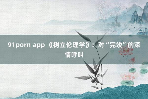 91porn app 《树立伦理学》：对“完竣”的深情呼叫