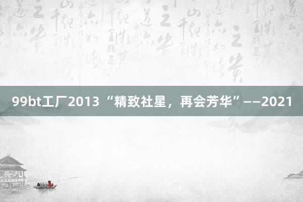 99bt工厂2013 “精致社星，再会芳华”——2021