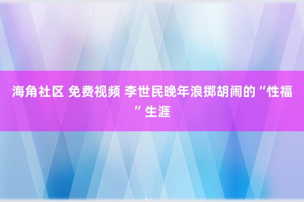 海角社区 免费视频 李世民晚年浪掷胡闹的“性福”生涯