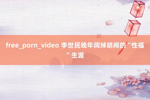 free_porn_video 李世民晚年阔绰胡闹的“性福”生涯