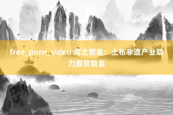 free_porn_video 河北赞皇：土布非遗产业助力脱贫致富