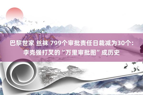 巴黎世家 丝袜 799个审批责任日裁减为30个：李克强打叉的“万里审批图”成历史