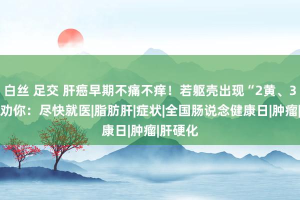 白丝 足交 肝癌早期不痛不痒！若躯壳出现“2黄、3痛” ，劝你：尽快就医|脂肪肝|症状|全国肠说念健康日|肿瘤|肝硬化