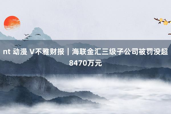 nt 动漫 V不雅财报｜海联金汇三级子公司被罚没超8470万元