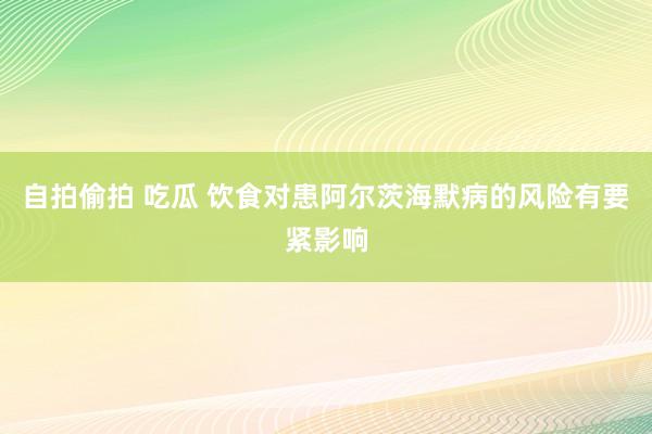 自拍偷拍 吃瓜 饮食对患阿尔茨海默病的风险有要紧影响