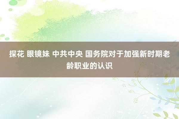 探花 眼镜妹 中共中央 国务院对于加强新时期老龄职业的认识