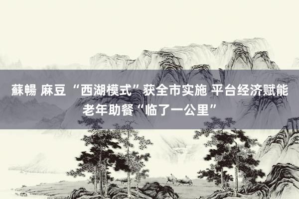 蘇暢 麻豆 “西湖模式”获全市实施 平台经济赋能老年助餐“临了一公里”