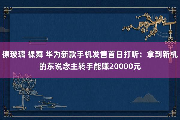 擦玻璃 裸舞 华为新款手机发售首日打听：拿到新机的东说念主转手能赚20000元