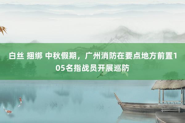 白丝 捆绑 中秋假期，广州消防在要点地方前置105名指战员开展巡防