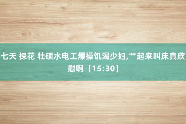 七天 探花 壮硕水电工爆操饥渴少妇，艹起来叫床真欣慰啊【15:30】