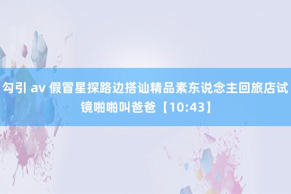 勾引 av 假冒星探路边搭讪精品素东说念主回旅店试镜啪啪叫爸爸【10:43】