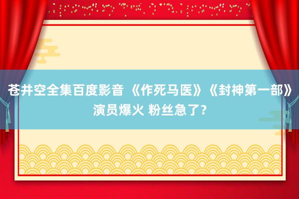 苍井空全集百度影音 《作死马医》《封神第一部》演员爆火 粉丝急了？