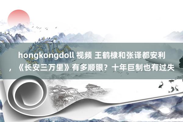 hongkongdoll 视频 王鹤棣和张译都安利，《长安三万里》有多顺眼？十年巨制也有过失