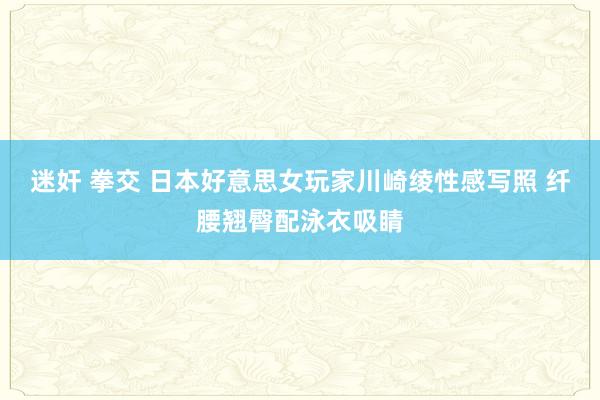 迷奸 拳交 日本好意思女玩家川崎绫性感写照 纤腰翘臀配泳衣吸睛