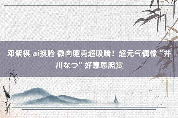 邓紫棋 ai换脸 微肉躯壳超吸睛！超元气偶像“井川なつ”好意思照赏