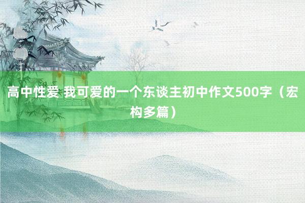 高中性爱 我可爱的一个东谈主初中作文500字（宏构多篇）