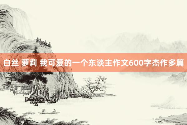 白丝 萝莉 我可爱的一个东谈主作文600字杰作多篇