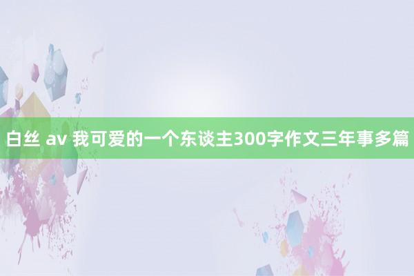 白丝 av 我可爱的一个东谈主300字作文三年事多篇