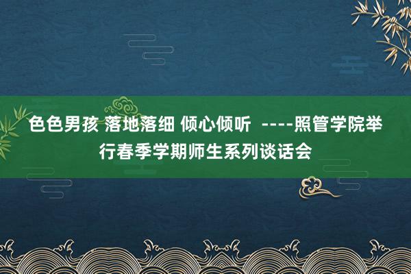 色色男孩 落地落细 倾心倾听  ----照管学院举行春季学期师生系列谈话会